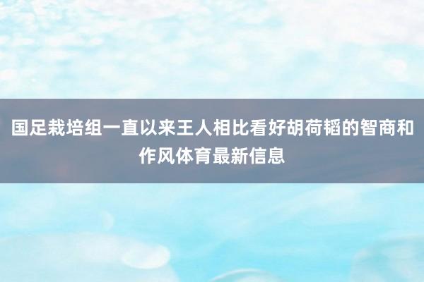 国足栽培组一直以来王人相比看好胡荷韬的智商和作风体育最新信息