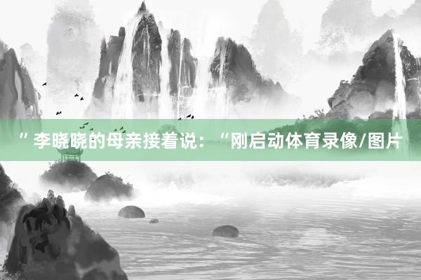 ”李晓晓的母亲接着说：“刚启动体育录像/图片